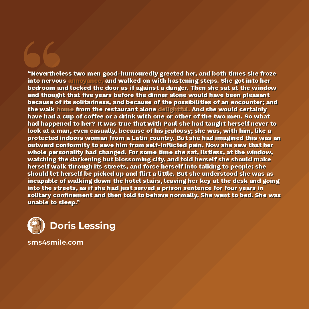 “Nevertheless two men good-humouredly greeted her, and both times she froze into nervous annoyance, and walked on with hastening steps. She got into her bedroom and locked the door as if against a danger. Then she sat at the window and thought that five years before the dinner alone would have been…” quote by Doris Lessing