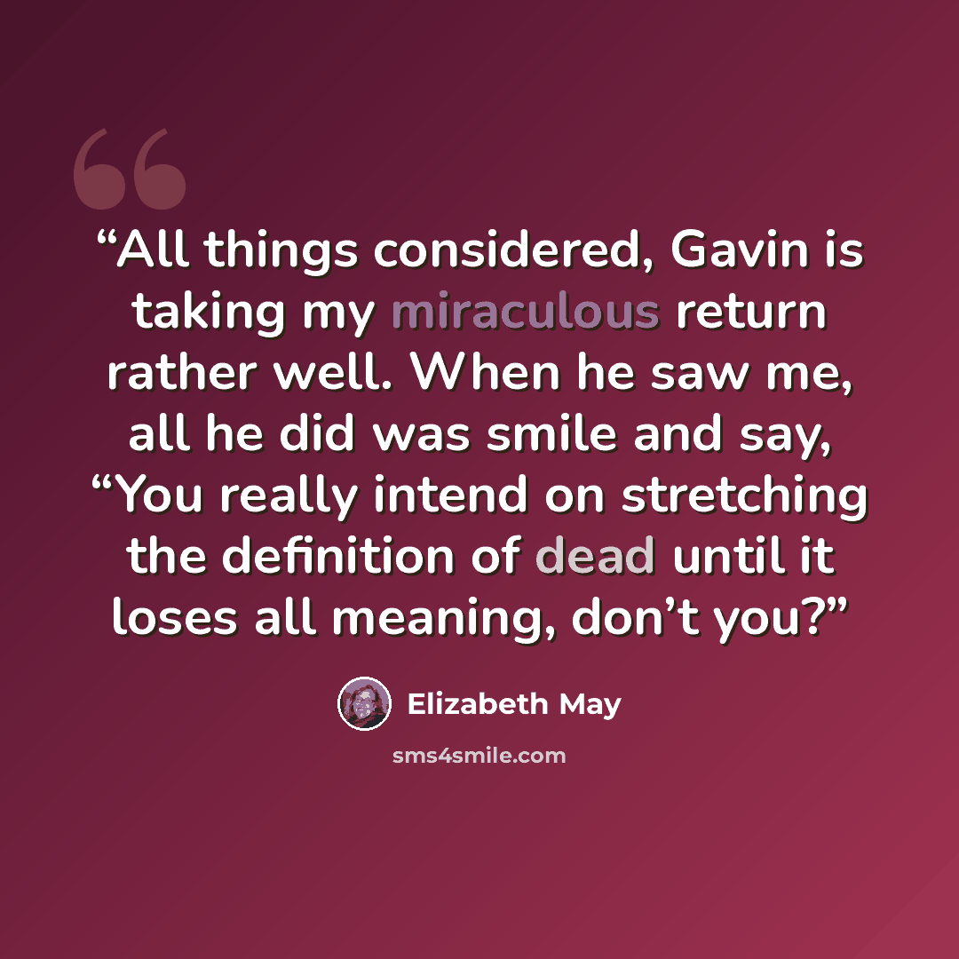 “All things considered, Gavin is taking my miraculous return rather well. When he saw me, all he did was smile and say, “You really intend on stretching the definition of dead until it loses all meaning, don’t you?” quote by Elizabeth May