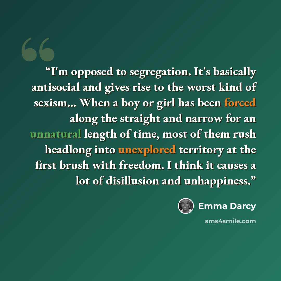 “I'm opposed to segregation. It's basically antisocial and gives rise to the worst kind of sexism... When a boy or girl has been forced along the straight and narrow for an unnatural length of time, most of them rush headlong into unexplored territory at the first brush with freedom. I think it…” quote by Emma Darcy