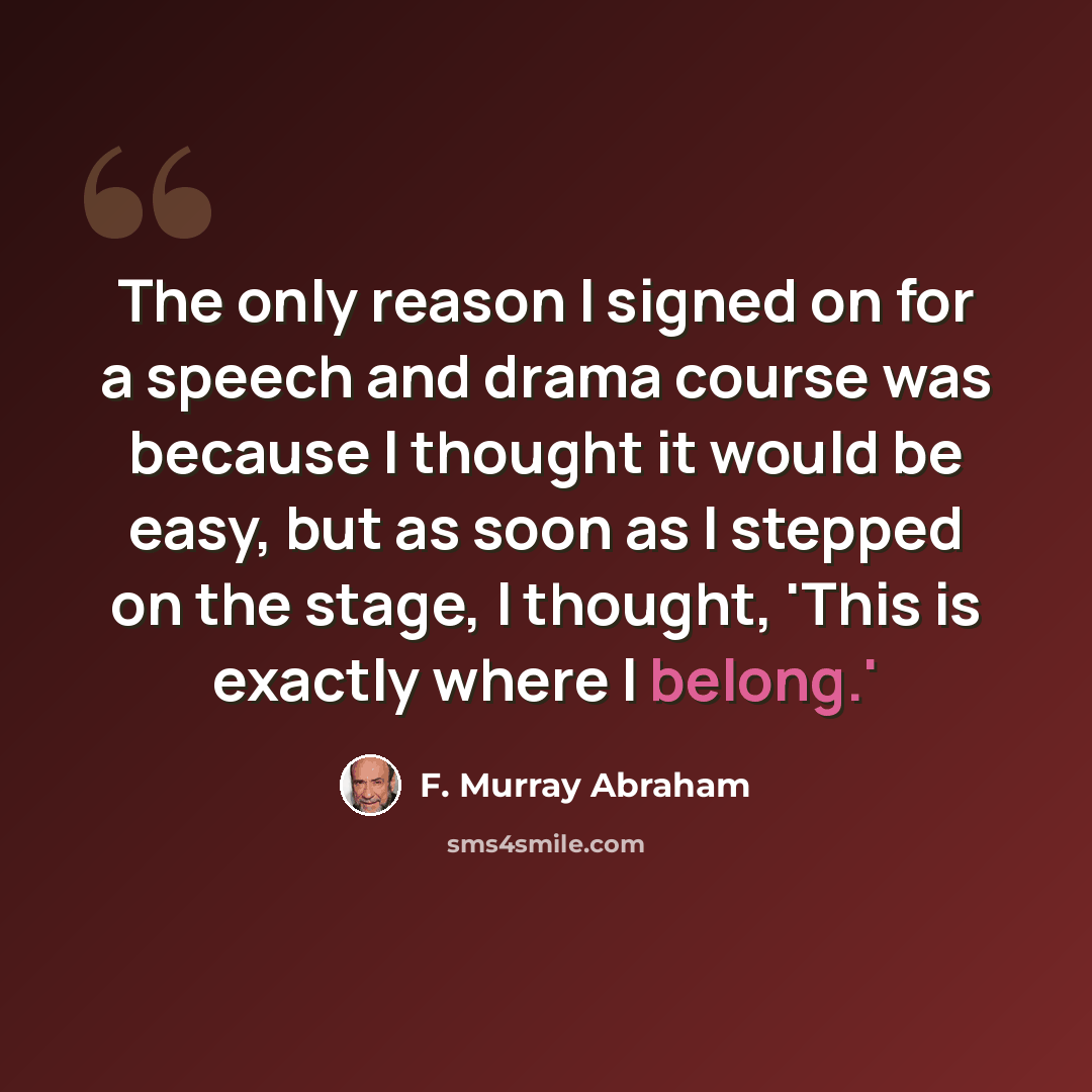 “The only reason I signed on for a speech and drama course was because I thought it would be easy, but as soon as I stepped on the stage, I thought, 'This is exactly where I belong.'” quote by F. Murray Abraham