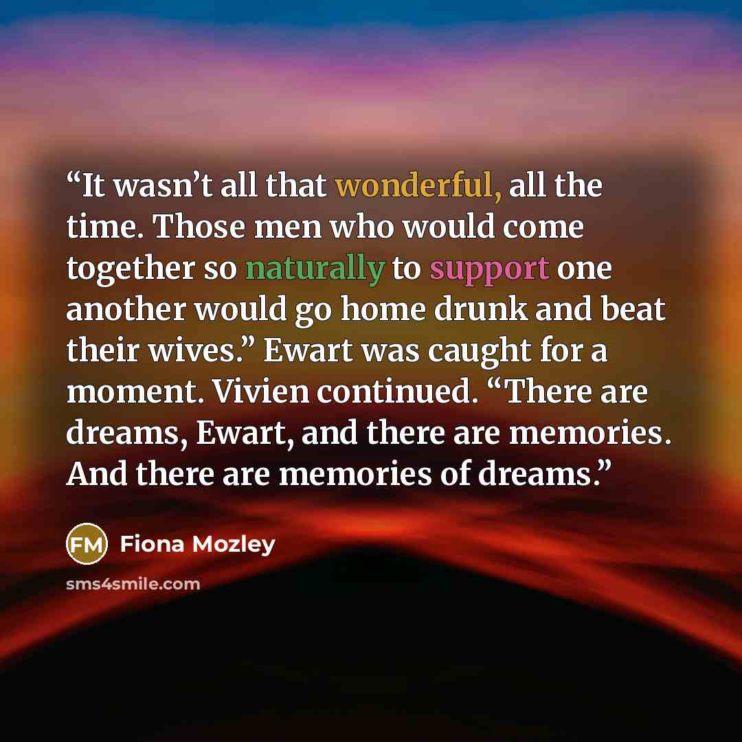 “It wasn’t all that wonderful, all the time. Those men who would come together so naturally to support one another would go home drunk and beat their wives.” Ewart was caught for a moment. Vivien continued. “There are dreams, Ewart, and there are memories. And there are memories of dreams.” quote by Fiona Mozley