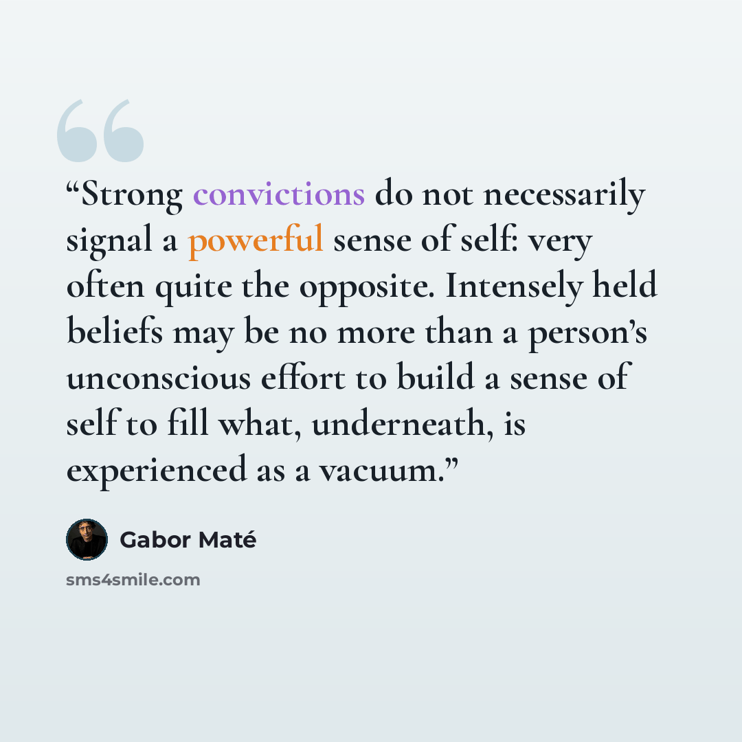 “Strong convictions do not necessarily signal a powerful sense of self: very often quite the opposite. Intensely held beliefs may be no more than a person’s unconscious effort to build a sense of self to fill what, underneath, is experienced as a vacuum.” quote by Gabor Maté