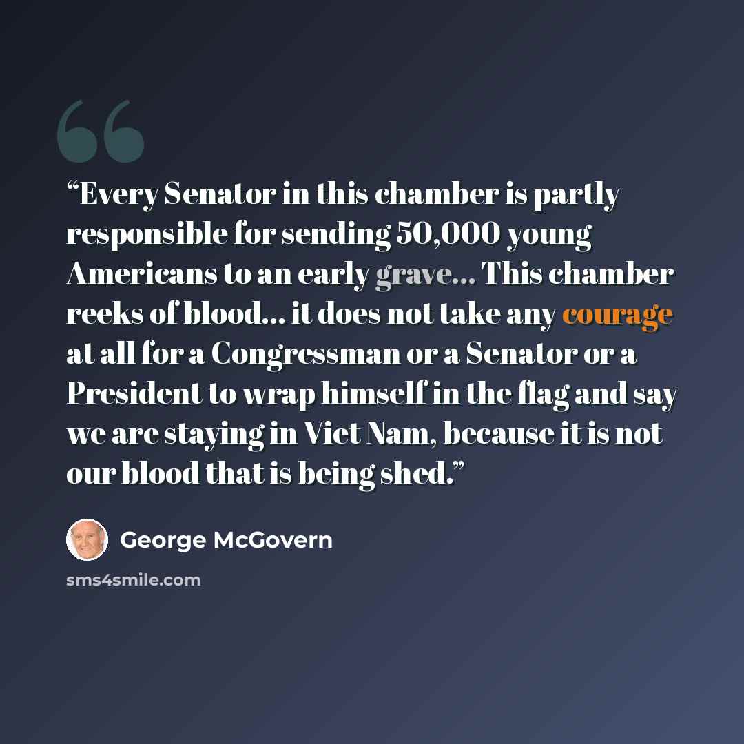 “Every Senator in this chamber is partly responsible for sending 50,000 young Americans to an early grave... This chamber reeks of blood... it does not take any courage at all for a Congressman or a Senator or a President to wrap himself in the flag and say we are staying in Viet Nam, because it is…” quote by George McGovern