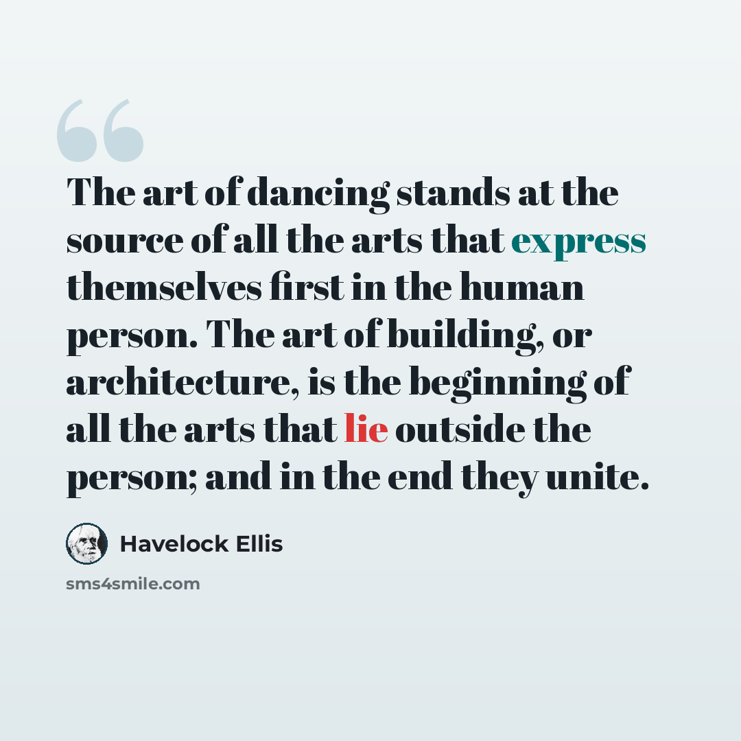 “The art of dancing stands at the source of all the arts that express themselves first in the human person. The art of building, or architecture, is the beginning of all the arts that lie outside the person; and in the end they unite.” quote by Havelock Ellis