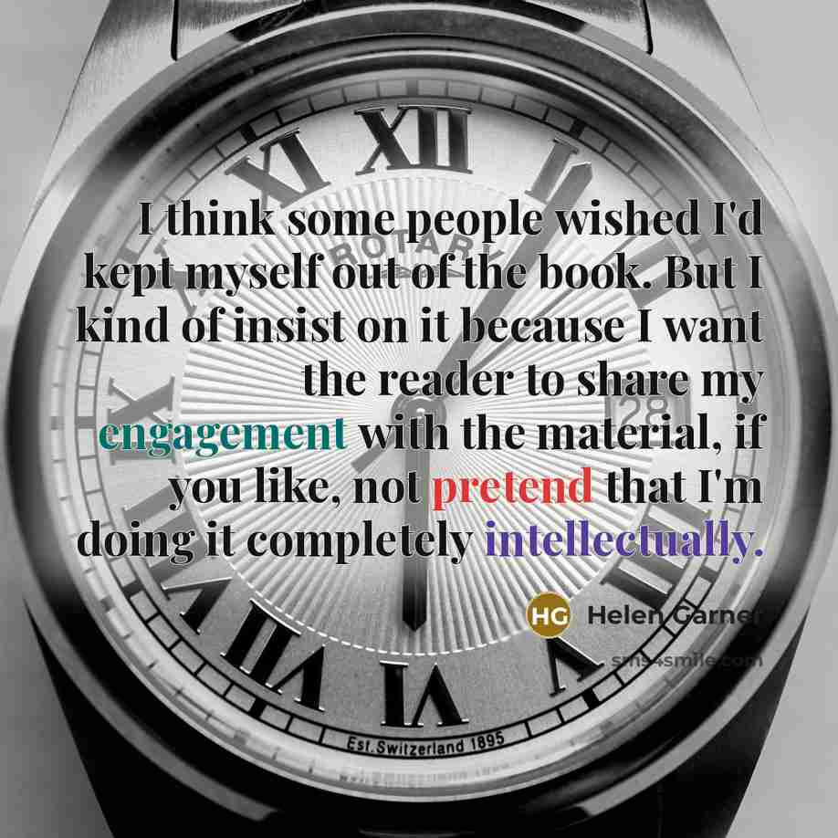 “I think some people wished I'd kept myself out of the book. But I kind of insist on it because I want the reader to share my engagement with the material, if you like, not pretend that I'm doing it completely intellectually.” quote by Helen Garner