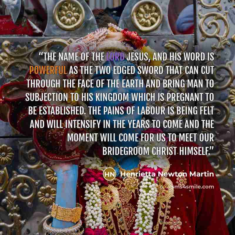 “The name of the Lord Jesus, and His Word is powerful as the two edged sword that can cut through the face of the earth and bring man to subjection to His Kingdom which is pregnant to be established. The pains of labour is being felt and will intensify in the years to come and the moment will come…” quote by Henrietta Newton Martin