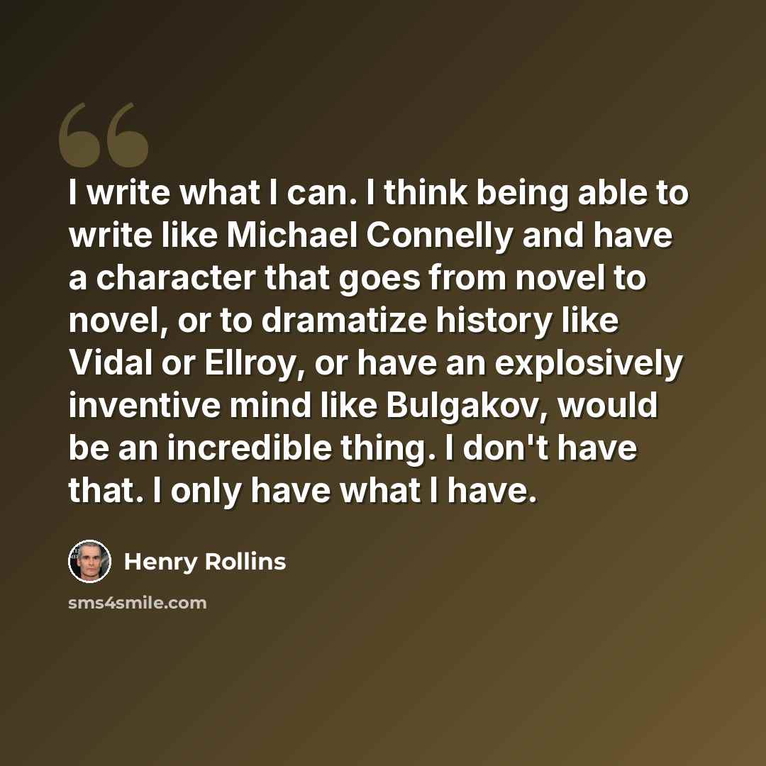 “I write what I can. I think being able to write like Michael Connelly and have a character that goes from novel to novel, or to dramatize history like Vidal or Ellroy, or have an explosively inventive mind like Bulgakov, would be an incredible thing. I don't have that. I only have what I have.” quote by Henry Rollins
