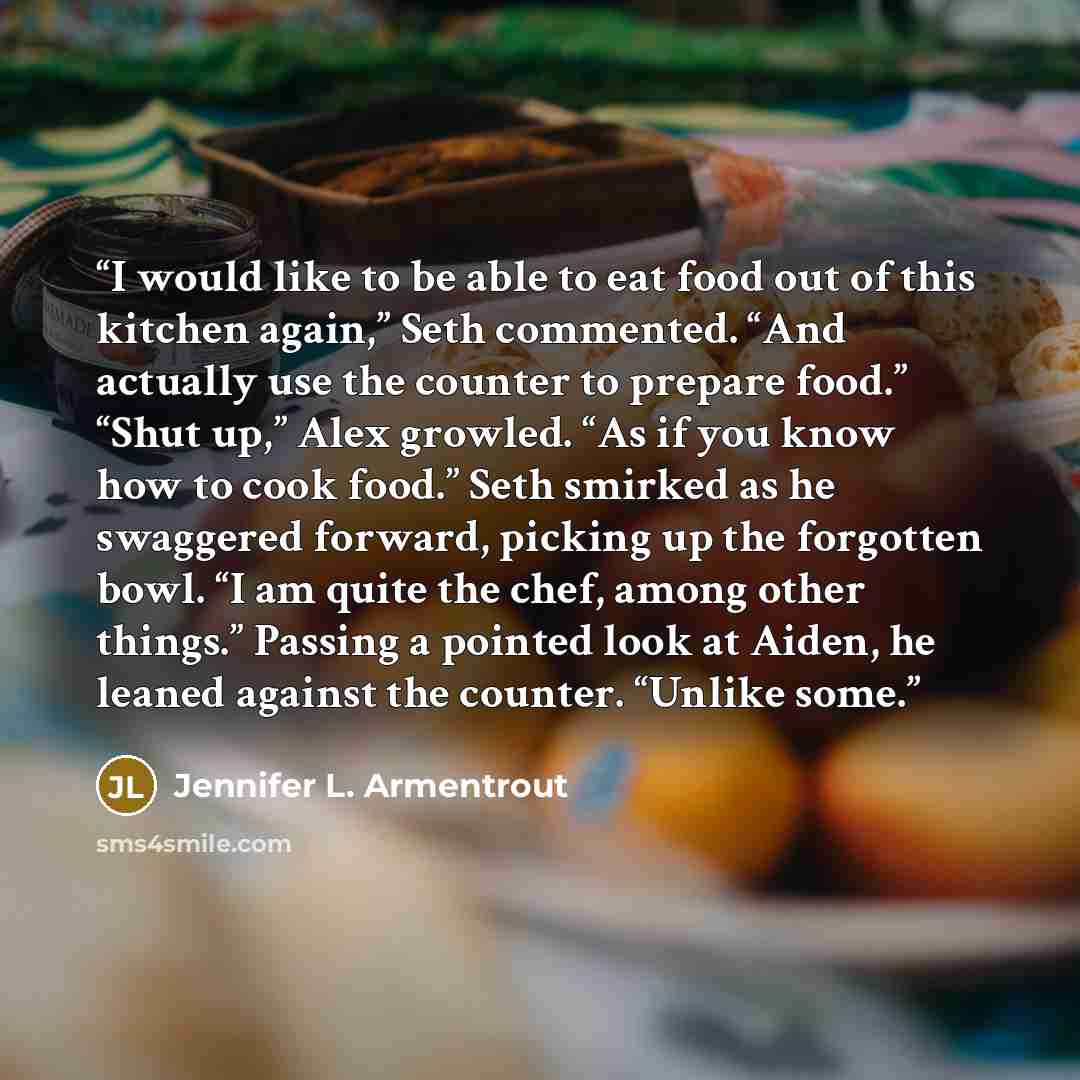 “I would like to be able to eat food out of this kitchen again,” Seth commented. “And actually use the counter to prepare food.” “Shut up,” Alex growled. “As if you know how to cook food.” Seth smirked as he swaggered forward, picking up the forgotten bowl. “I am quite the chef, among other…” quote by Jennifer L. Armentrout
