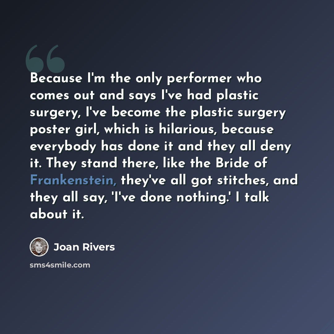 “Because I'm the only performer who comes out and says I've had plastic surgery, I've become the plastic surgery poster girl, which is hilarious, because everybody has done it and they all deny it. They stand there, like the Bride of Frankenstein, they've all got stitches, and they all say, 'I've…” quote by Joan Rivers