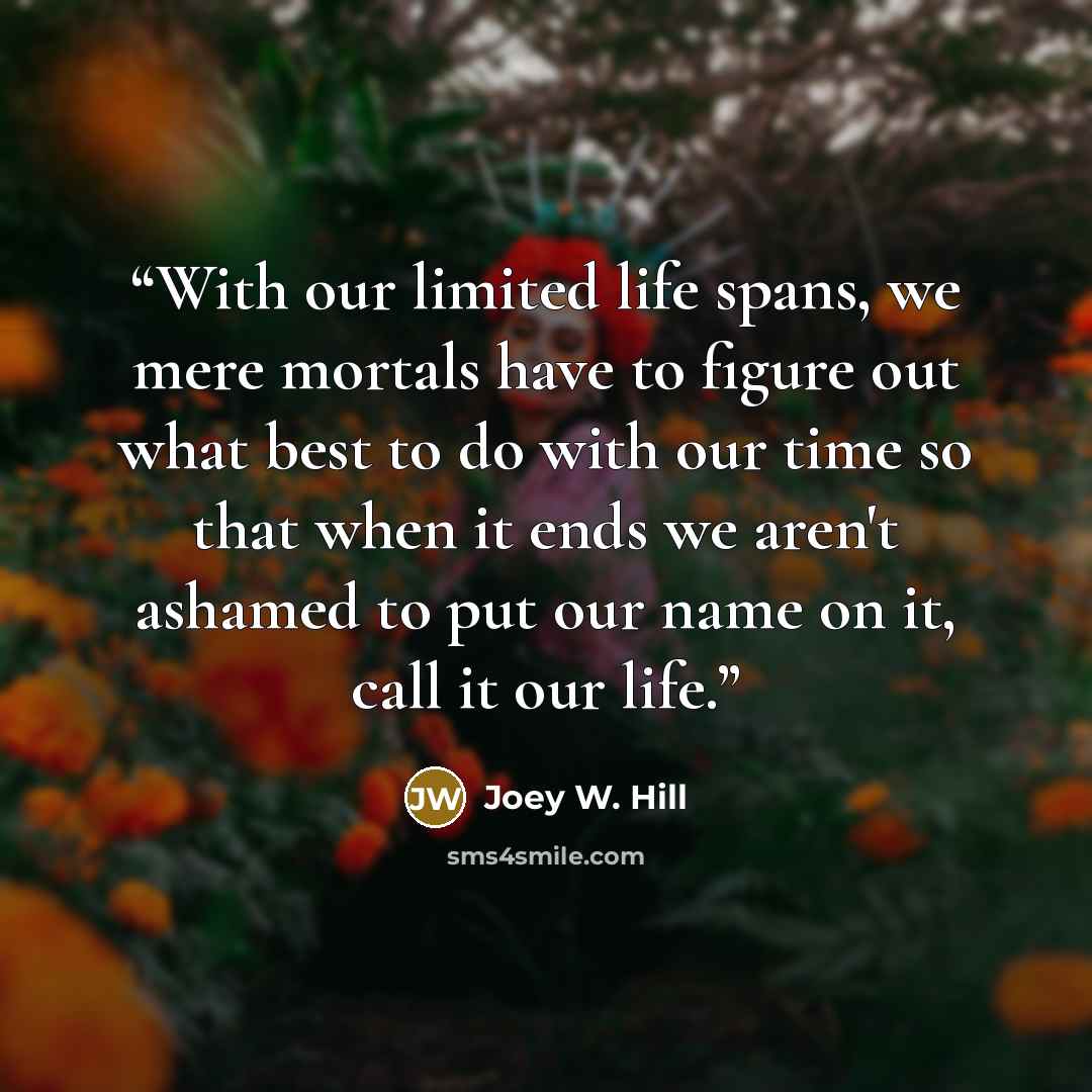 “With our limited life spans, we mere mortals have to figure out what best to do with our time so that when it ends we aren't ashamed to put our name on it, call it our life.” quote by Joey W. Hill