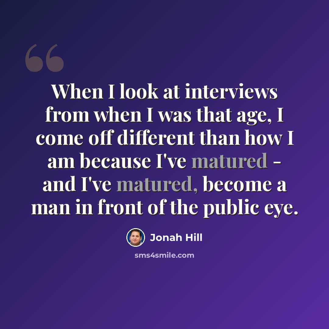 “When I look at interviews from when I was that age, I come off different than how I am because I've matured - and I've matured, become a man in front of the public eye.” quote by Jonah Hill