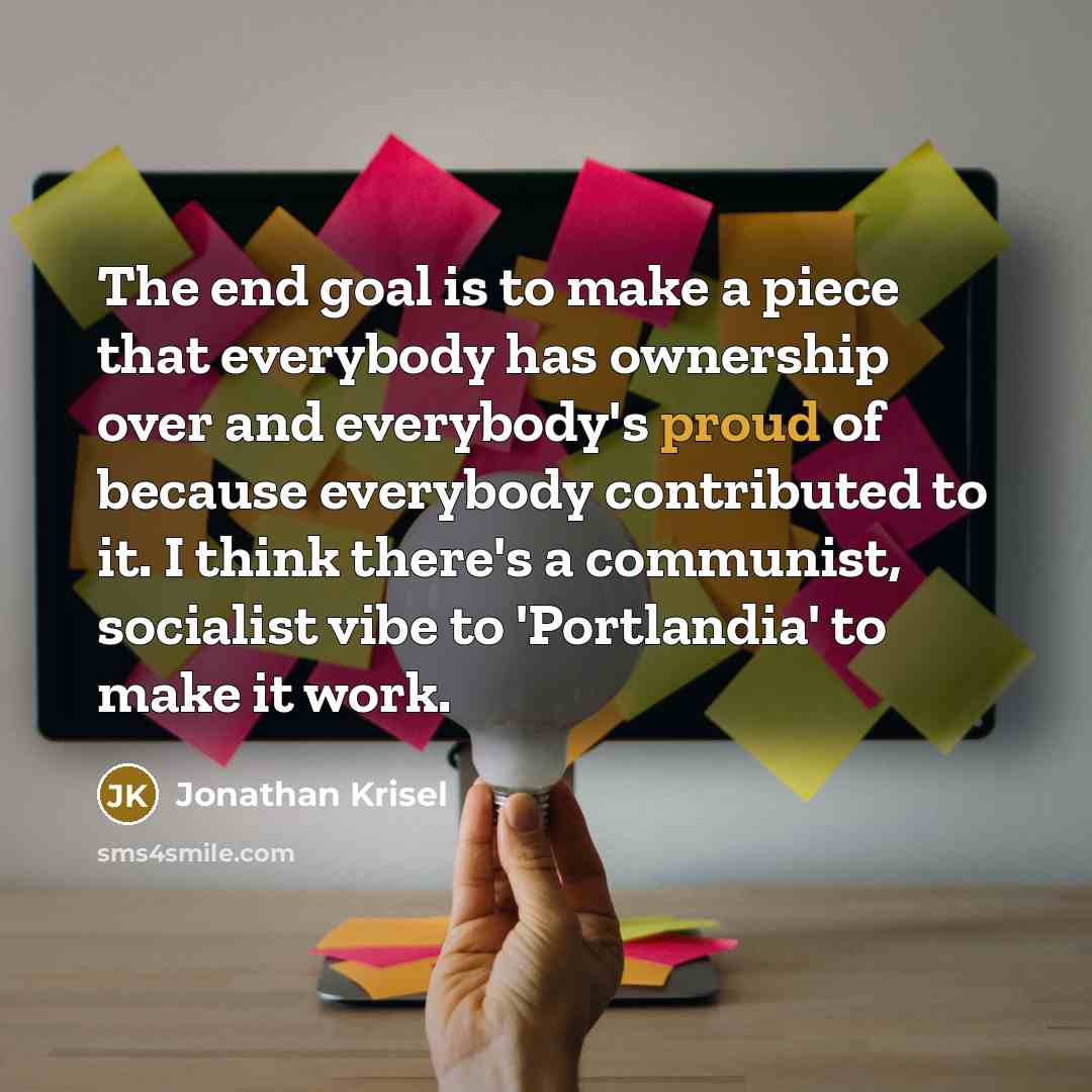 “The end goal is to make a piece that everybody has ownership over and everybody's proud of because everybody contributed to it. I think there's a communist, socialist vibe to 'Portlandia' to make it work.” quote by Jonathan Krisel