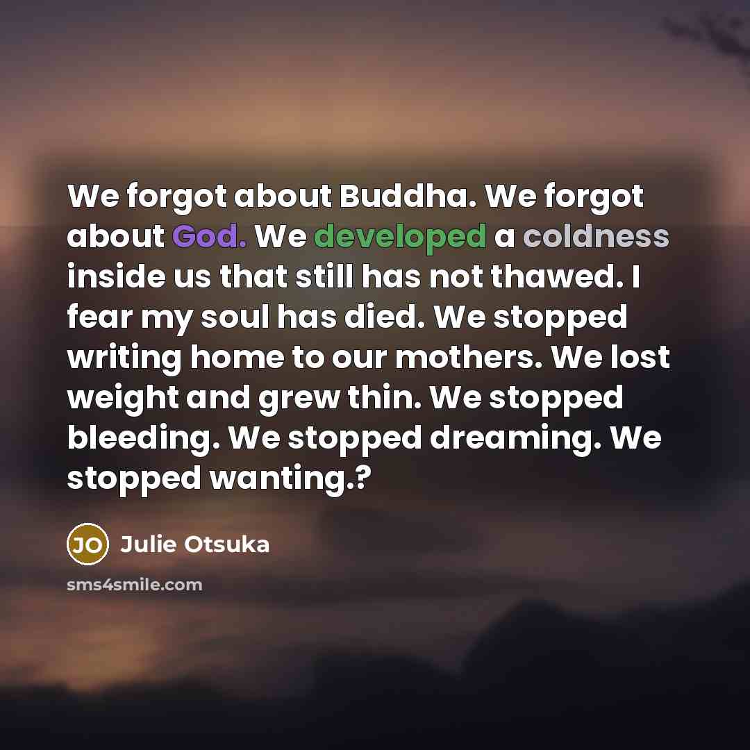 “We forgot about Buddha. We forgot about God. We developed a coldness inside us that still has not thawed. I fear my soul has died. We stopped writing home to our mothers. We lost weight and grew thin. We stopped bleeding. We stopped dreaming. We stopped wanting.?” quote by Julie Otsuka