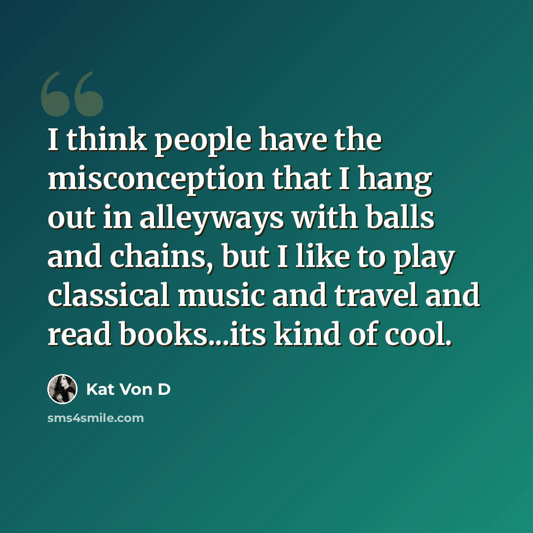 “I think people have the misconception that I hang out in alleyways with balls and chains, but I like to play classical music and travel and read books...its kind of cool.” quote by Kat Von D