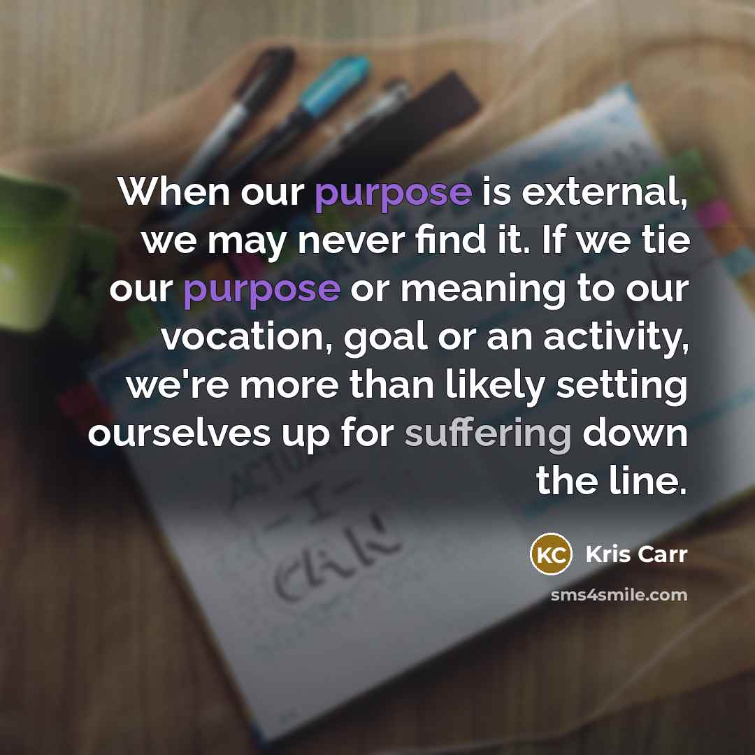 “When our purpose is external, we may never find it. If we tie our purpose or meaning to our vocation, goal or an activity, we're more than likely setting ourselves up for suffering down the line.” quote by Kris Carr
