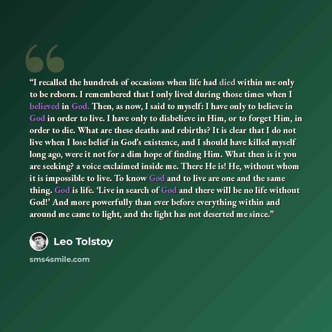 “I recalled the hundreds of occasions when life had died within me only to be reborn. I remembered that I only lived during those times when I believed in God. Then, as now, I said to myself: I have only to believe in God in order to live. I have only to disbelieve in Him, or to forget Him, in…” quote by Leo Tolstoy