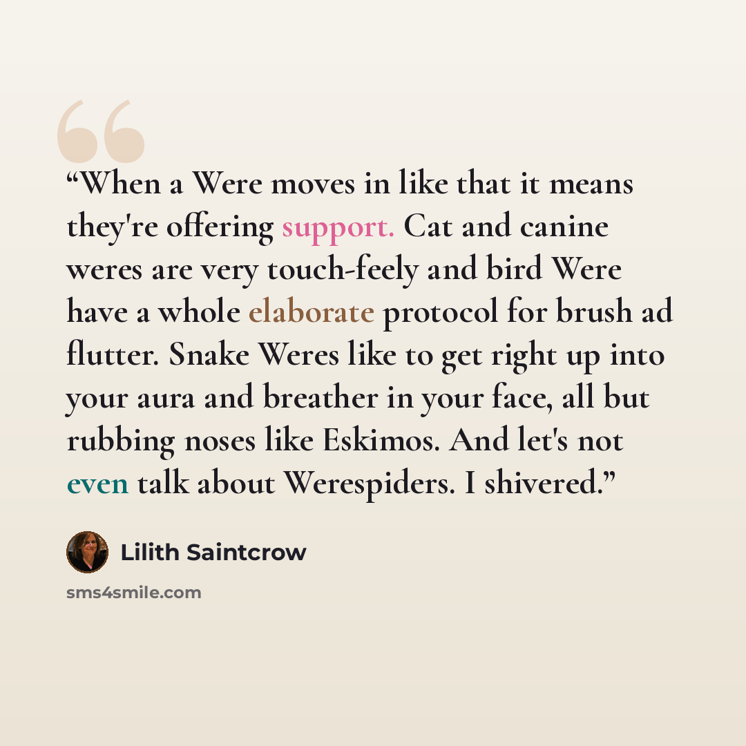 “When a Were moves in like that it means they're offering support. Cat and canine weres are very touch-feely and bird Were have a whole elaborate protocol for brush ad flutter. Snake Weres like to get right up into your aura and breather in your face, all but rubbing noses like Eskimos. And let's…” quote by Lilith Saintcrow
