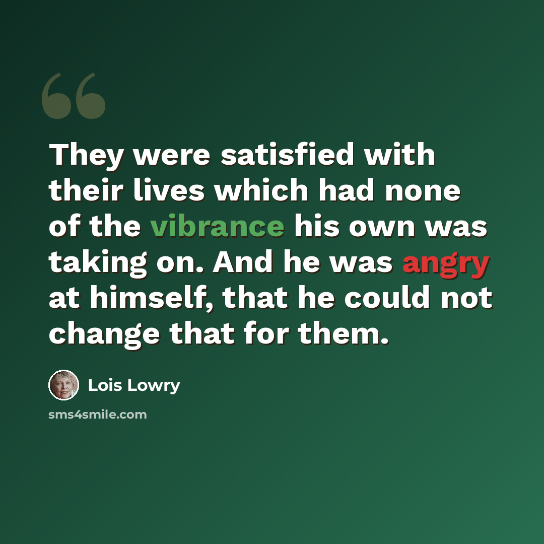 “They were satisfied with their lives which had none of the vibrance his own was taking on. And he was angry at himself, that he could not change that for them.” quote by Lois Lowry
