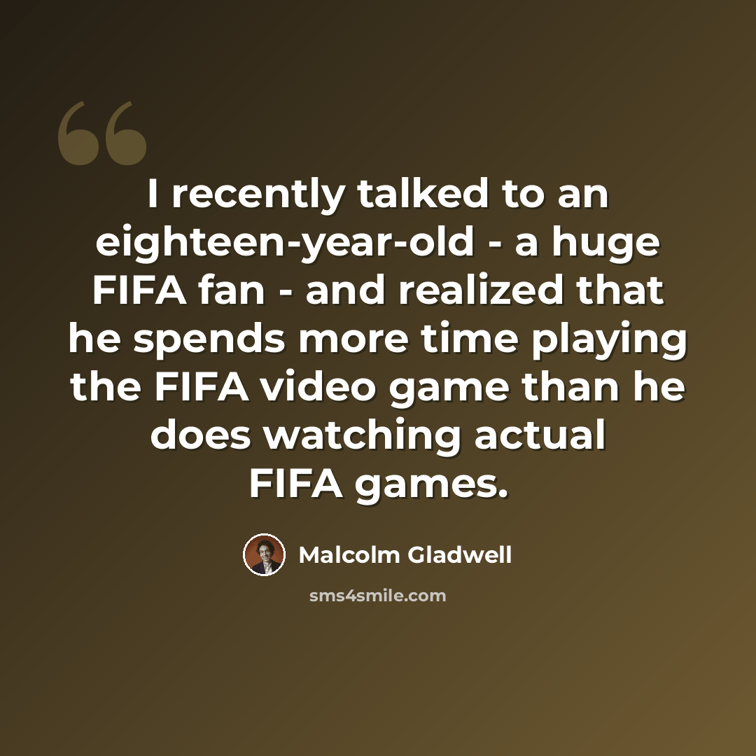 “I recently talked to an eighteen-year-old - a huge FIFA fan - and realized that he spends more time playing the FIFA video game than he does watching actual FIFA games.” quote by Malcolm Gladwell