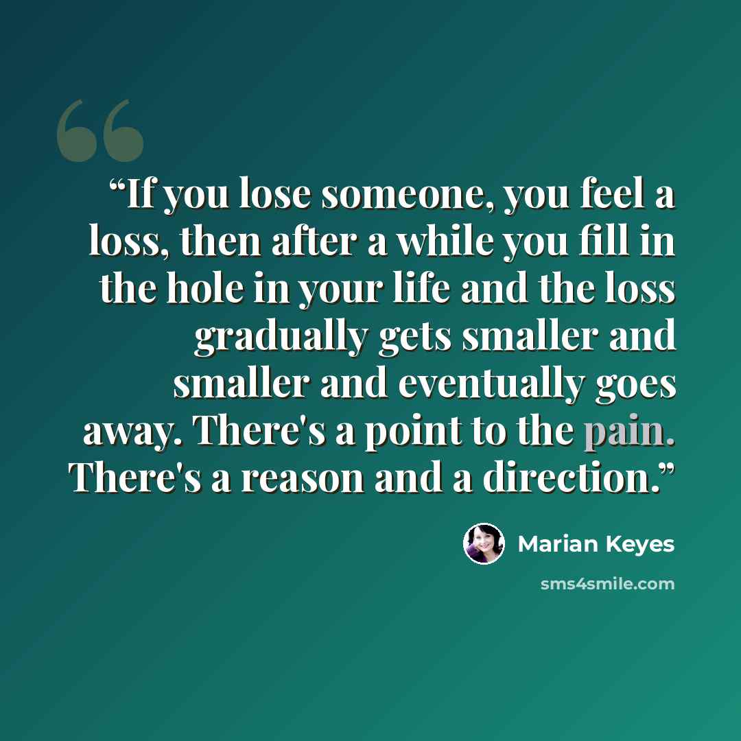 “If you lose someone, you feel a loss, then after a while you fill in the hole in your life and the loss gradually gets smaller and smaller and eventually goes away. There's a point to the pain. There's a reason and a direction.” quote by Marian Keyes
