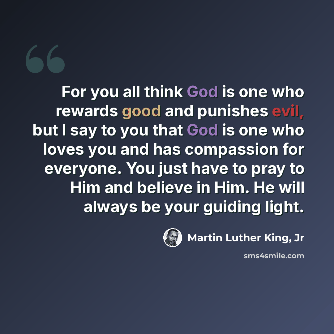 “For you all think God is one who rewards good and punishes evil, but I say to you that God is one who loves you and has compassion for everyone. You just have to pray to Him and believe in Him. He will always be your guiding light.” quote by Martin Luther King, Jr
