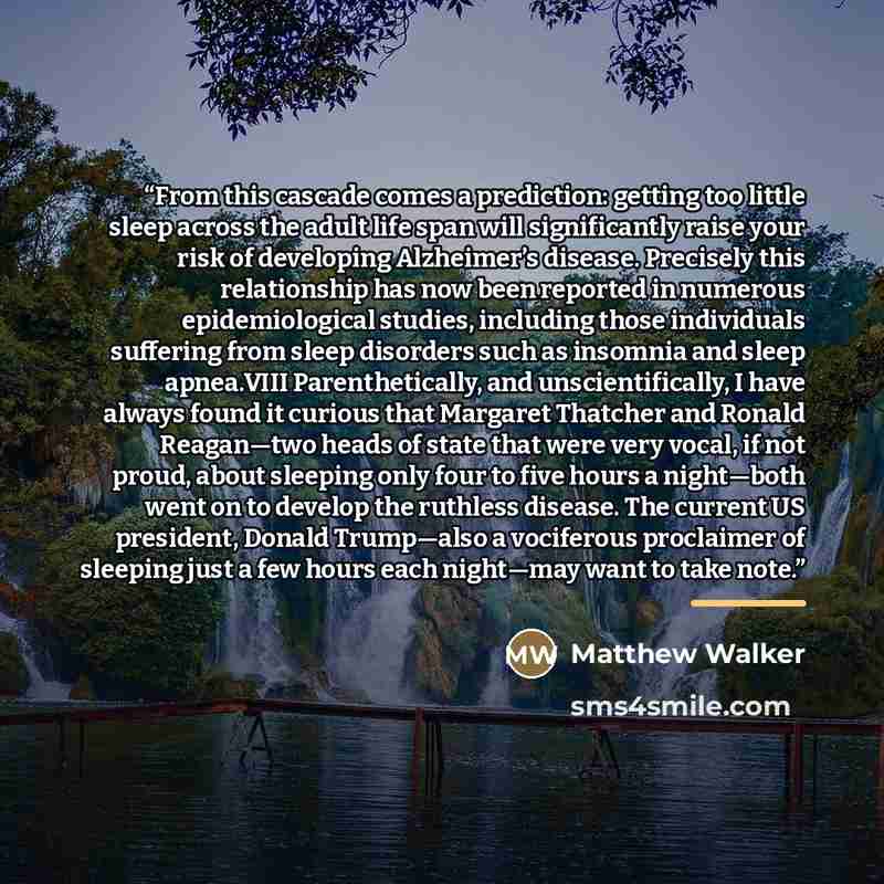 “From this cascade comes a prediction: getting too little sleep across the adult life span will significantly raise your risk of developing Alzheimer’s disease. Precisely this relationship has now been reported in numerous epidemiological studies, including those individuals suffering from sleep…” quote by Matthew Walker