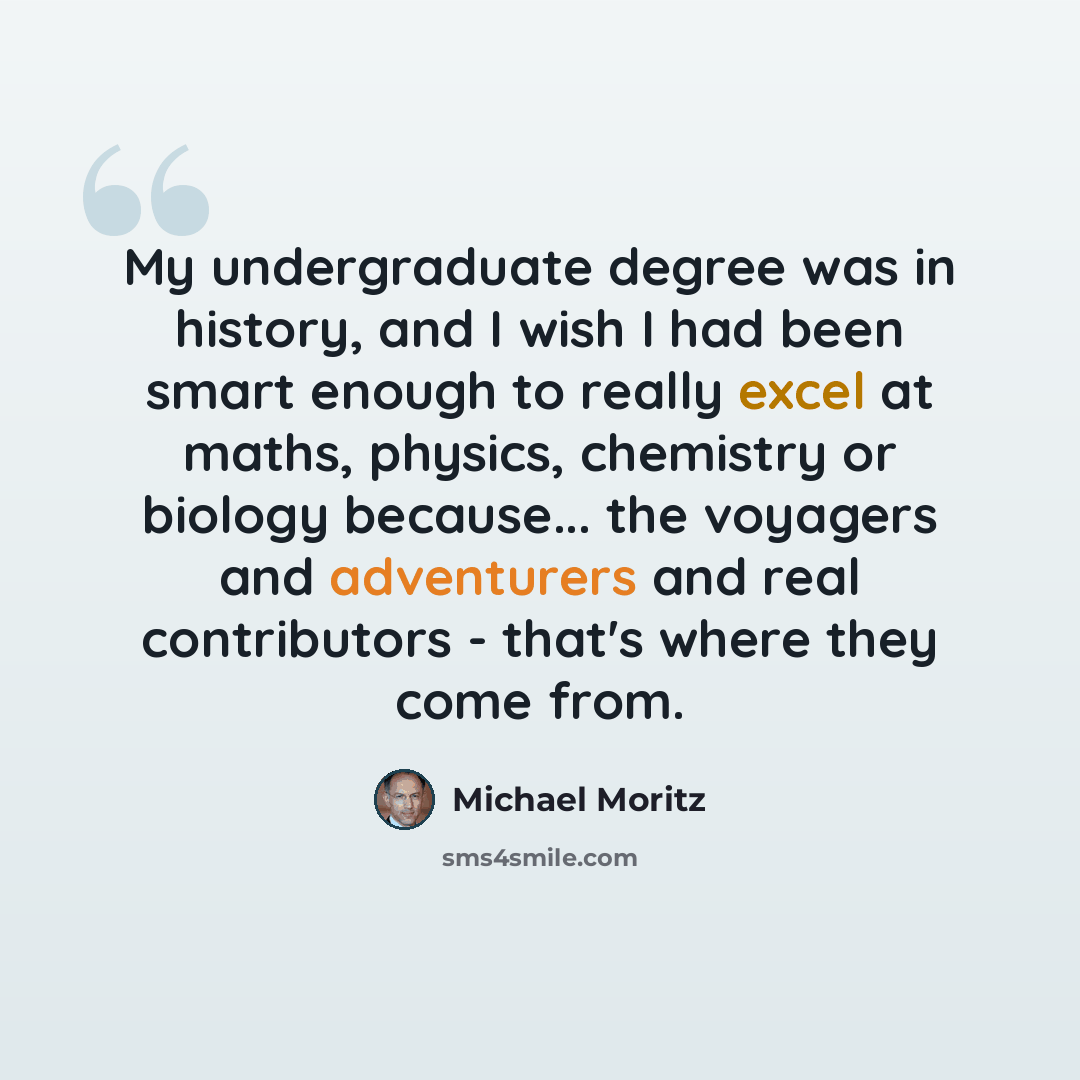 “My undergraduate degree was in history, and I wish I had been smart enough to really excel at maths, physics, chemistry or biology because... the voyagers and adventurers and real contributors - that's where they come from.” quote by Michael Moritz