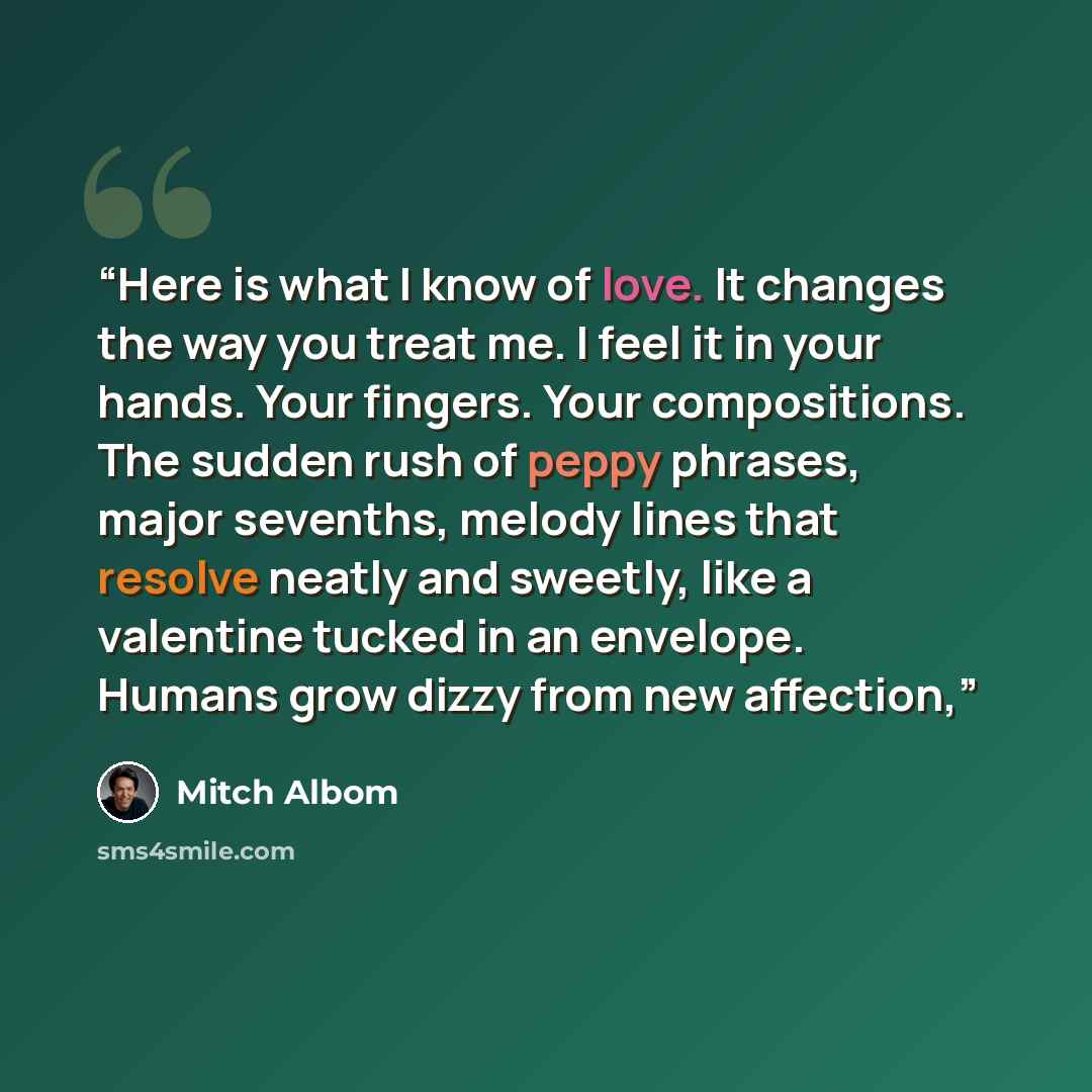 “Here is what I know of love. It changes the way you treat me. I feel it in your hands. Your fingers. Your compositions. The sudden rush of peppy phrases, major sevenths, melody lines that resolve neatly and sweetly, like a valentine tucked in an envelope. Humans grow dizzy from new affection,” quote by Mitch Albom