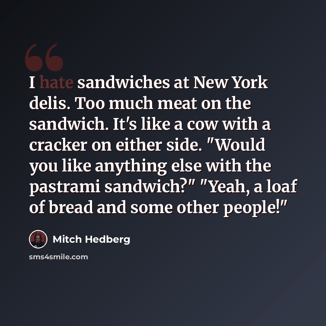 “I hate sandwiches at New York delis. Too much meat on the sandwich. It's like a cow with a cracker on either side. "Would you like anything else with the pastrami sandwich?" "Yeah, a loaf of bread and some other people!"” quote by Mitch Hedberg