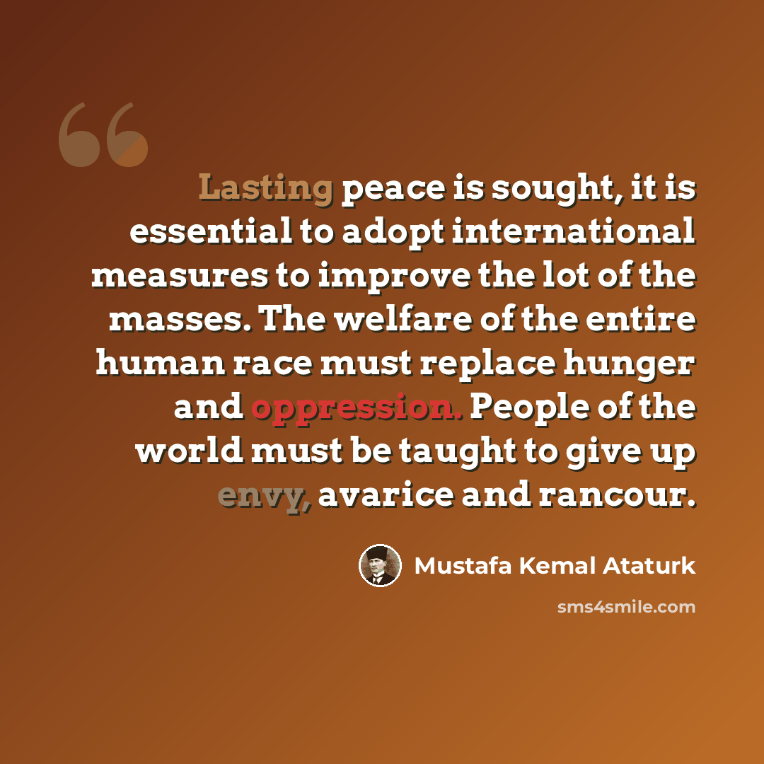 “Lasting peace is sought, it is essential to adopt international measures to improve the lot of the masses. The welfare of the entire human race must replace hunger and oppression. People of the world must be taught to give up envy, avarice and rancour.” quote by Mustafa Kemal Ataturk