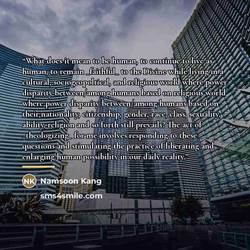 “What does it mean to be human, to continue to live as human, to remain _faithful_ to the Divine while living in a cultural, sociogeopoltical, and religious world where power disparity between/among humans based on religious world where power disparity between/among humans based on their…” quote by Namsoon Kang