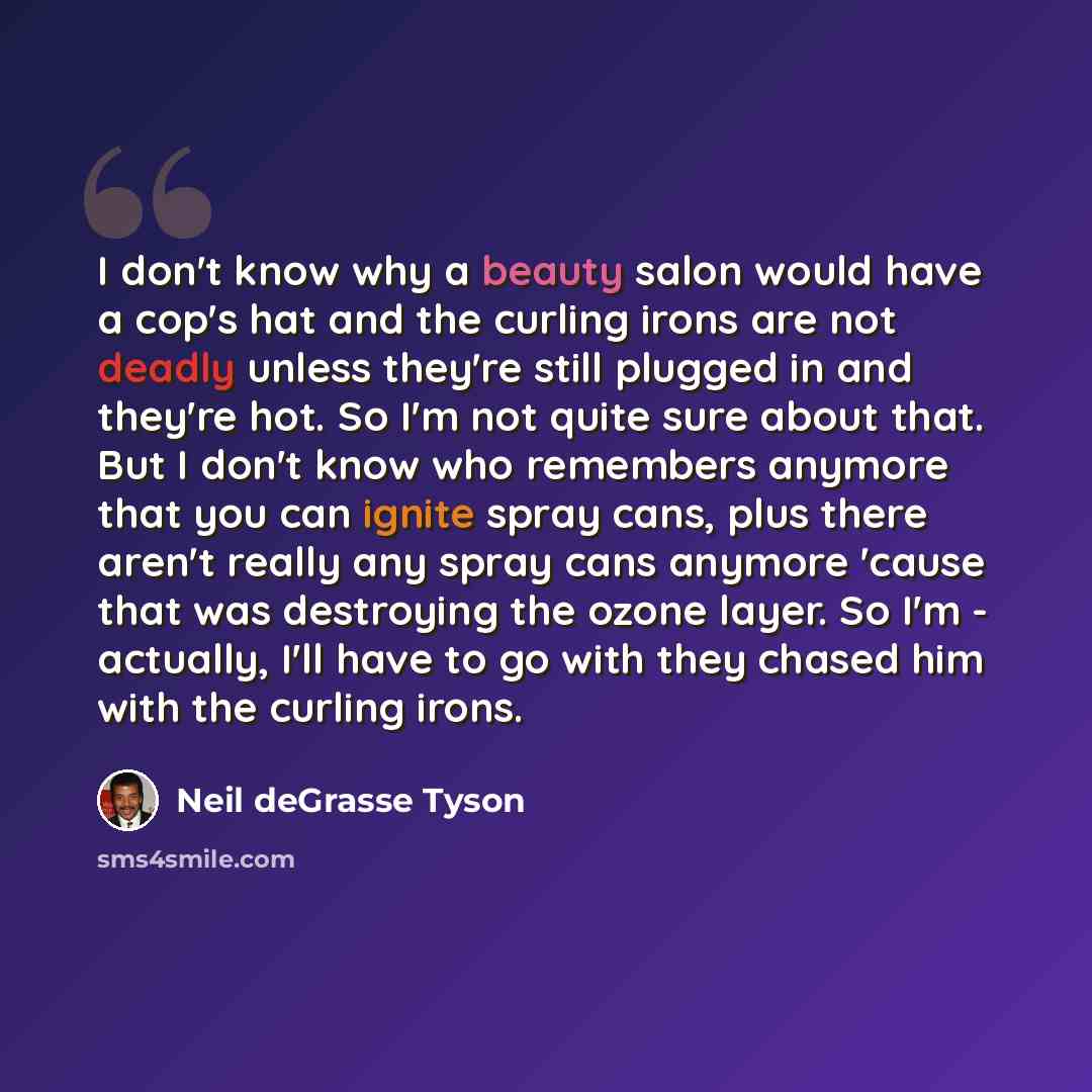“I don't know why a beauty salon would have a cop's hat and the curling irons are not deadly unless they're still plugged in and they're hot. So I'm not quite sure about that. But I don't know who remembers anymore that you can ignite spray cans, plus there aren't really any spray cans anymore…” quote by Neil deGrasse Tyson