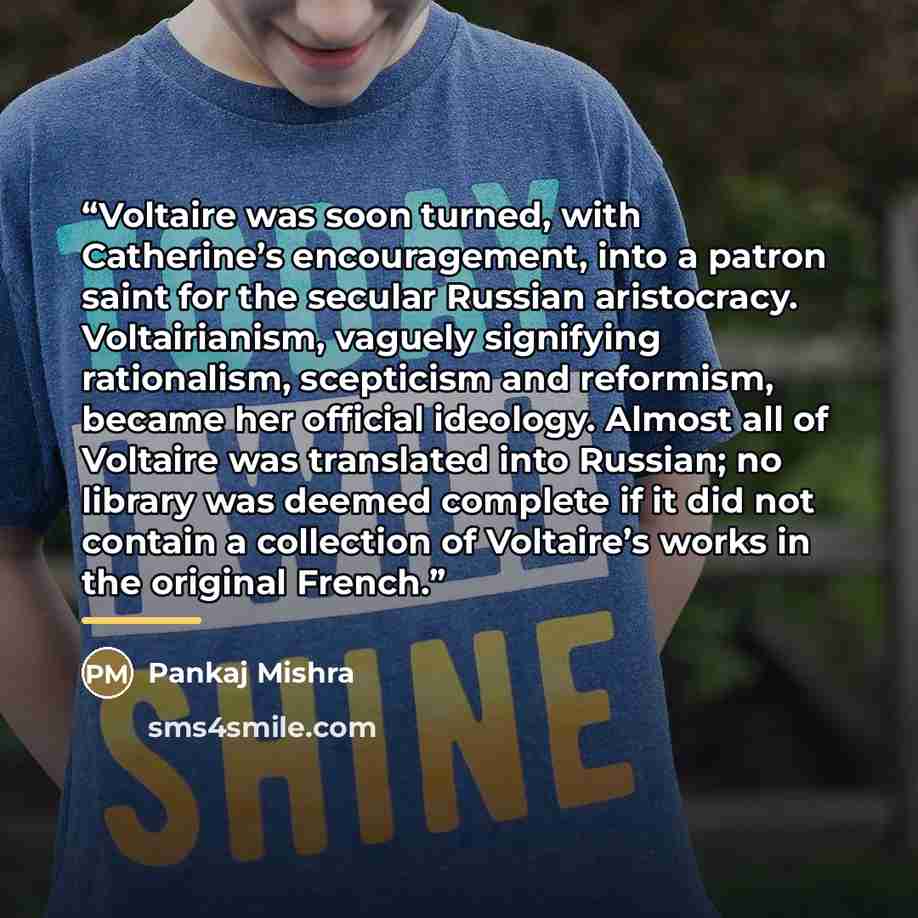 “Voltaire was soon turned, with Catherine’s encouragement, into a patron saint for the secular Russian aristocracy. Voltairianism, vaguely signifying rationalism, scepticism and reformism, became her official ideology. Almost all of Voltaire was translated into Russian; no library was deemed…” quote by Pankaj Mishra