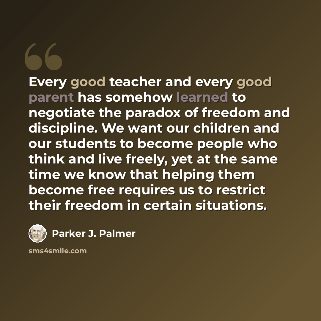 “Every good teacher and every good parent has somehow learned to negotiate the paradox of freedom and discipline. We want our children and our students to become people who think and live freely, yet at the same time we know that helping them become free requires us to restrict their freedom in…” quote by Parker J. Palmer