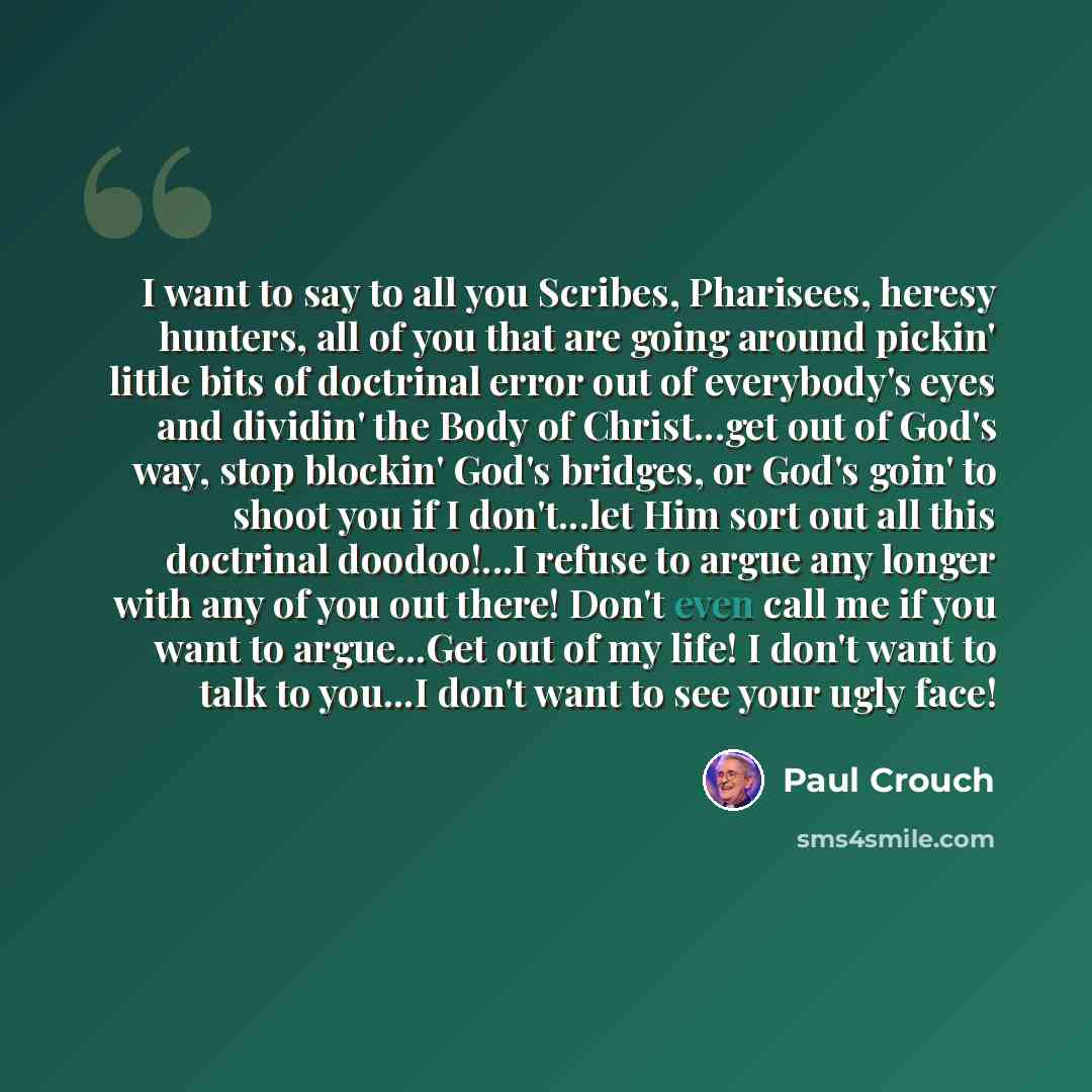 “I want to say to all you Scribes, Pharisees, heresy hunters, all of you that are going around pickin' little bits of doctrinal error out of everybody's eyes and dividin' the Body of Christ...get out of God's way, stop blockin' God's bridges, or God's goin' to shoot you if I don't...let Him sort…” quote by Paul Crouch