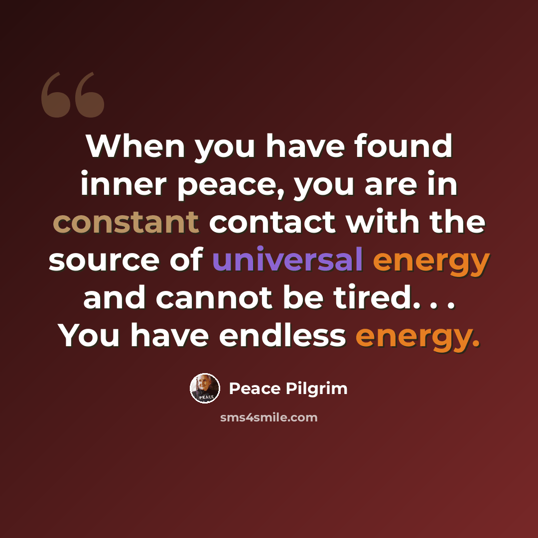 “When you have found inner peace, you are in constant contact with the source of universal energy and cannot be tired. . . You have endless energy.” quote by Peace Pilgrim