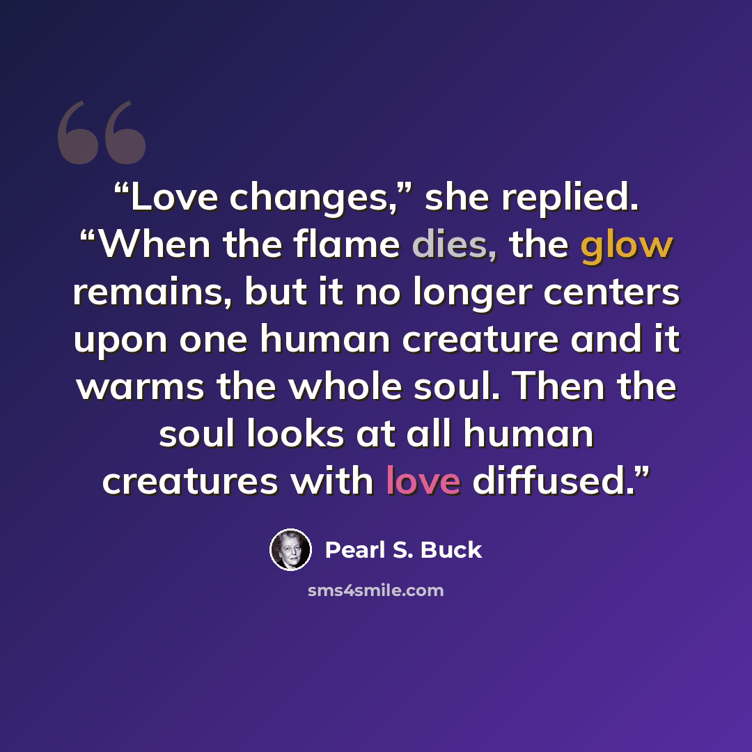 “Love changes,” she replied. “When the flame dies, the glow remains, but it no longer centers upon one human creature and it warms the whole soul. Then the soul looks at all human creatures with love diffused.” quote by Pearl S. Buck