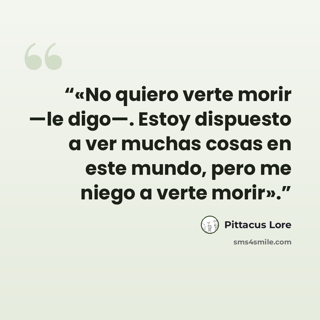 “«No quiero verte morir —le digo—. Estoy dispuesto a ver muchas cosas en este mundo, pero me niego a verte morir».” quote by Pittacus Lore