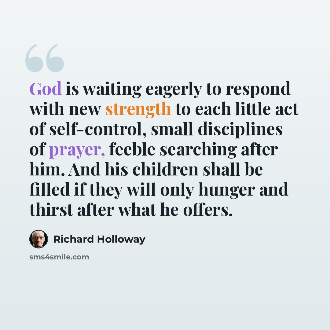 “God is waiting eagerly to respond with new strength to each little act of self-control, small disciplines of prayer, feeble searching after him. And his children shall be filled if they will only hunger and thirst after what he offers.” quote by Richard Holloway