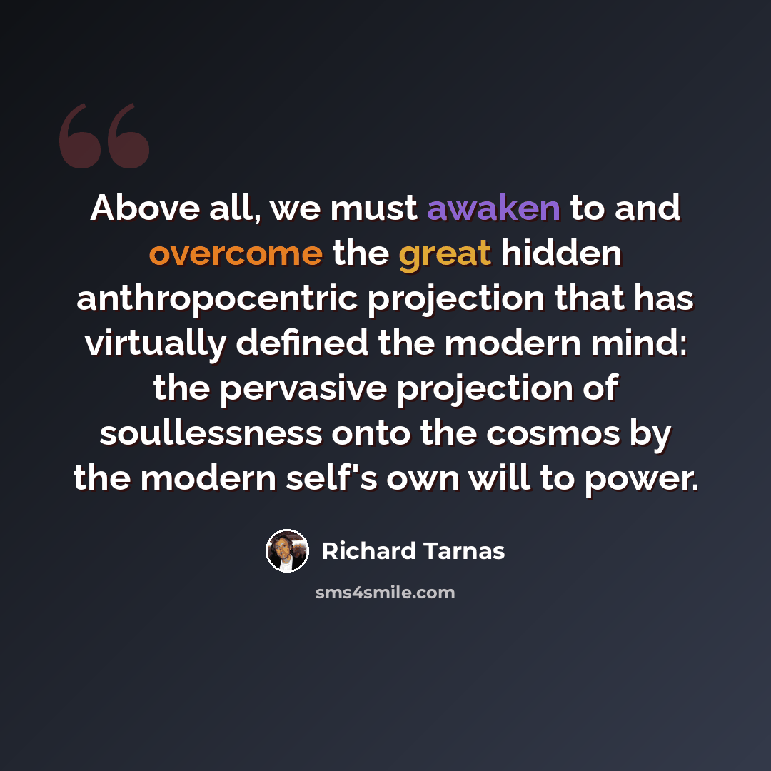 “Above all, we must awaken to and overcome the great hidden anthropocentric projection that has virtually defined the modern mind: the pervasive projection of soullessness onto the cosmos by the modern self's own will to power.” quote by Richard Tarnas