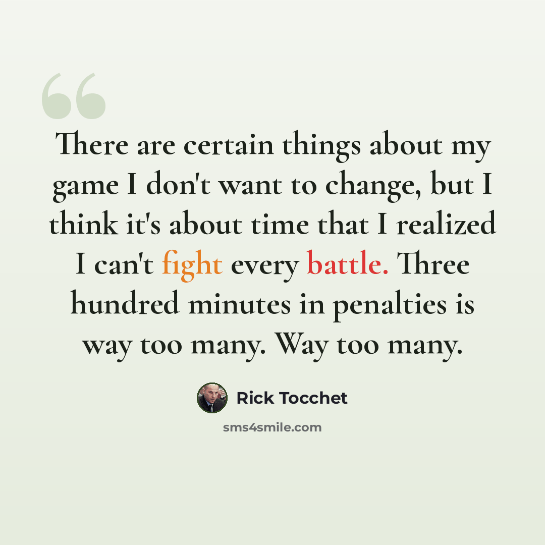 “There are certain things about my game I don't want to change, but I think it's about time that I realized I can't fight every battle. Three hundred minutes in penalties is way too many. Way too many.” quote by Rick Tocchet