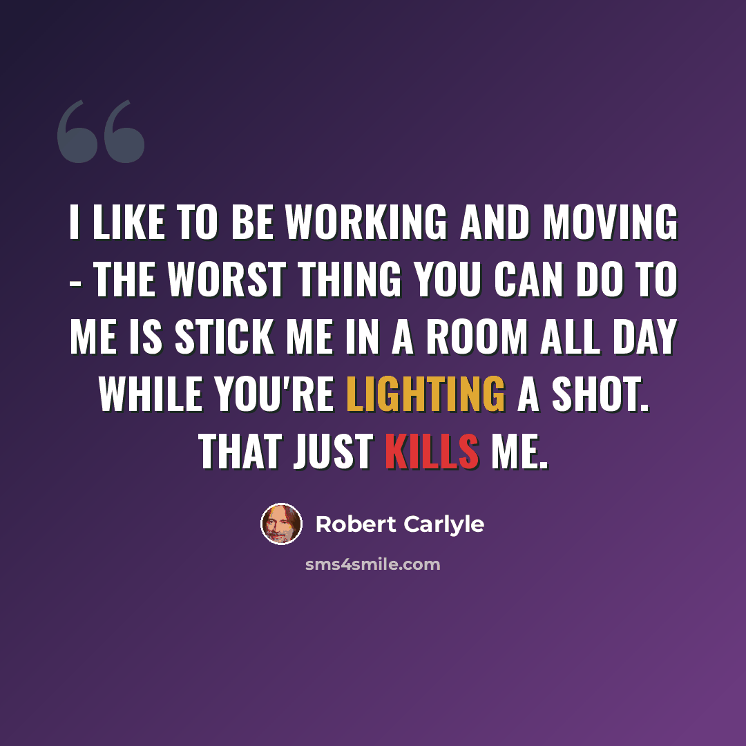 “I like to be working and moving - the worst thing you can do to me is stick me in a room all day while you're lighting a shot. That just kills me.” quote by Robert Carlyle