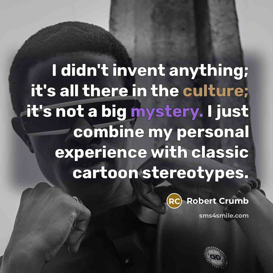 “I didn't invent anything; it's all there in the culture; it's not a big mystery. I just combine my personal experience with classic cartoon stereotypes.” quote by Robert Crumb