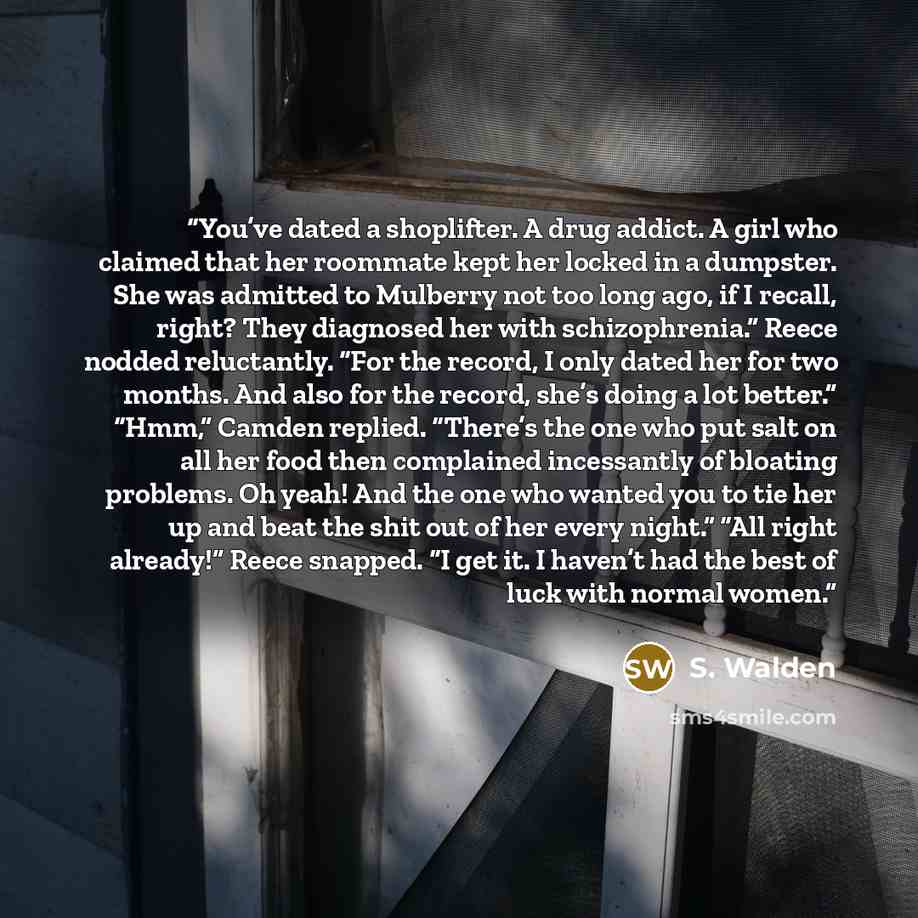 “You’ve dated a shoplifter. A drug addict. A girl who claimed that her roommate kept her locked in a dumpster. She was admitted to Mulberry not too long ago, if I recall, right? They diagnosed her with schizophrenia.” Reece nodded reluctantly. “For the record, I only dated her for two months. And…” quote by S. Walden