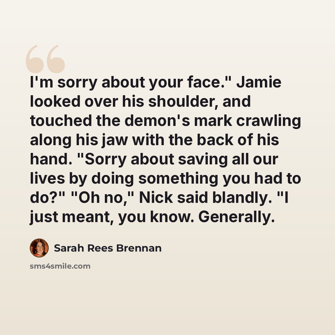 “I'm sorry about your face." Jamie looked over his shoulder, and touched the demon's mark crawling along his jaw with the back of his hand. "Sorry about saving all our lives by doing something you had to do?" "Oh no," Nick said blandly. "I just meant, you know. Generally.” quote by Sarah Rees Brennan