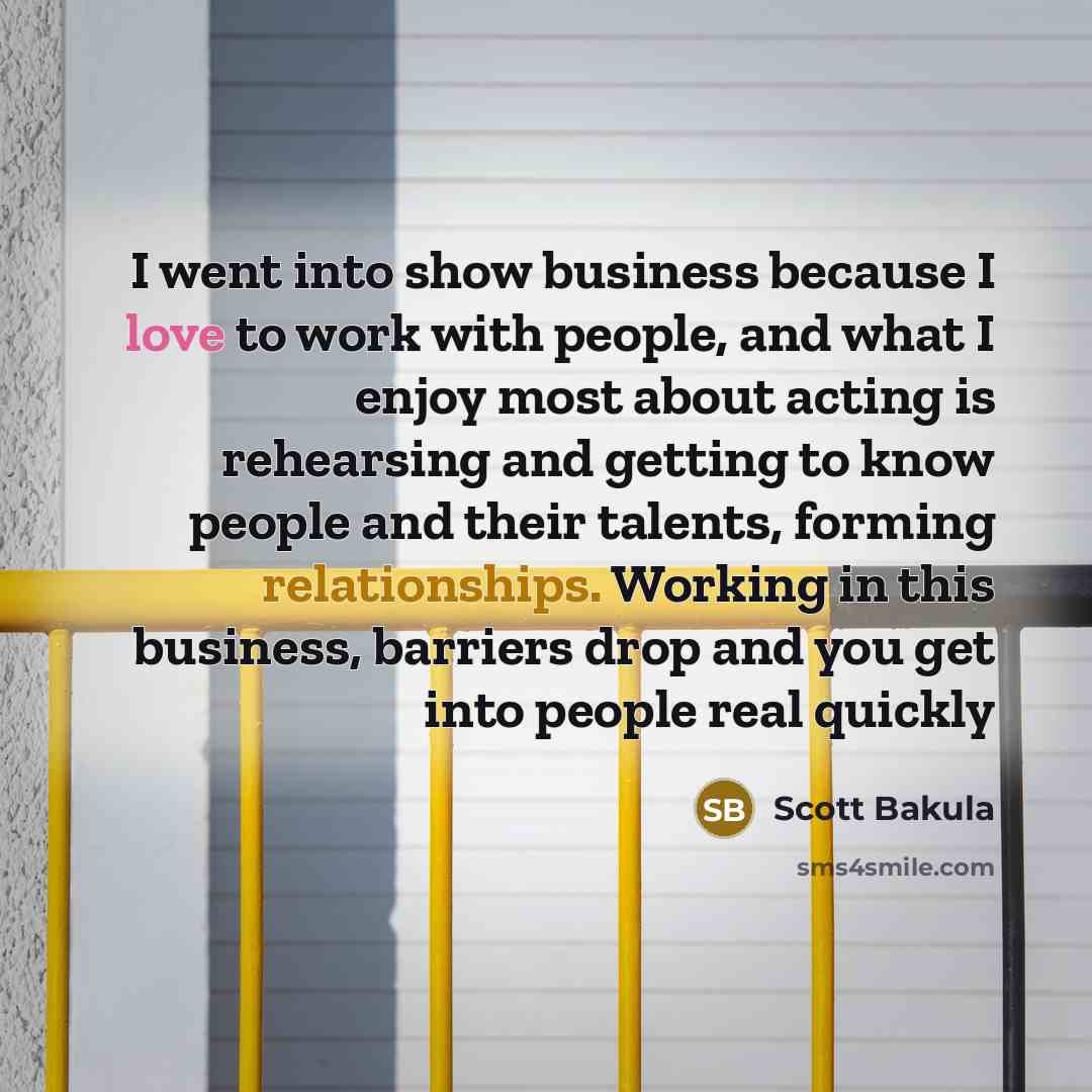 “I went into show business because I love to work with people, and what I enjoy most about acting is rehearsing and getting to know people and their talents, forming relationships. Working in this business, barriers drop and you get into people real quickly” quote by Scott Bakula