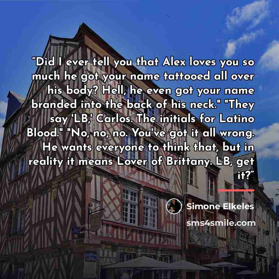 “Did I ever tell you that Alex loves you so much he got your name tattooed all over his body? Hell, he even got your name branded into the back of his neck." "They say 'LB,' Carlos. The initials for Latino Blood." "No, no, no. You've got it all wrong. He wants everyone to think that, but in reality…” quote by Simone Elkeles