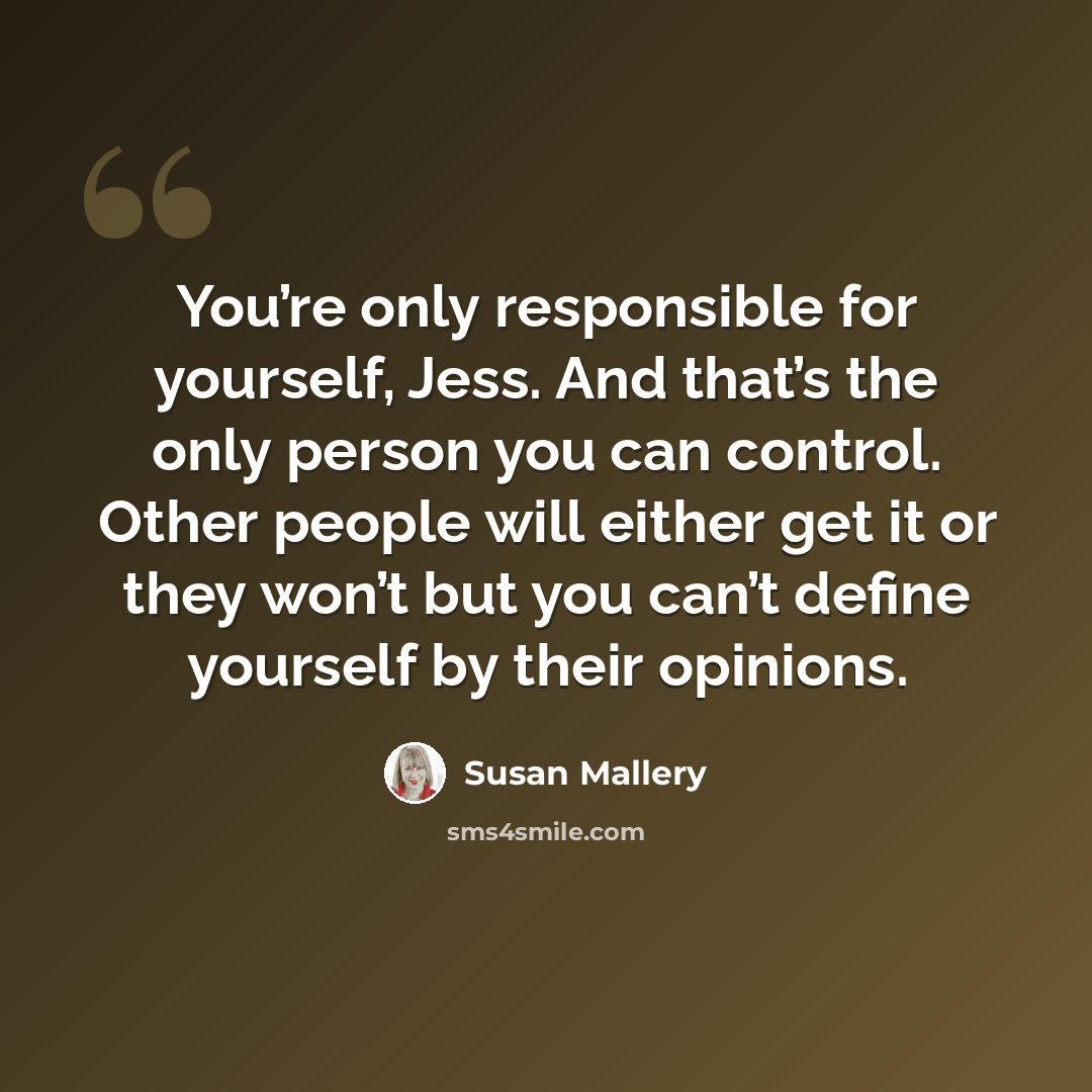 “You’re only responsible for yourself, Jess. And that’s the only person you can control. Other people will either get it or they won’t but you can’t define yourself by their opinions.” quote by Susan Mallery