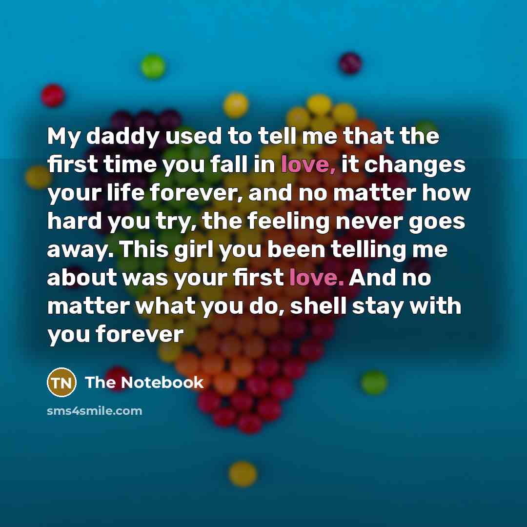 “My daddy used to tell me that the first time you fall in love, it changes your life forever, and no matter how hard you try, the feeling never goes away. This girl you been telling me about was your first love. And no matter what you do, shell stay with you forever” quote by The Notebook