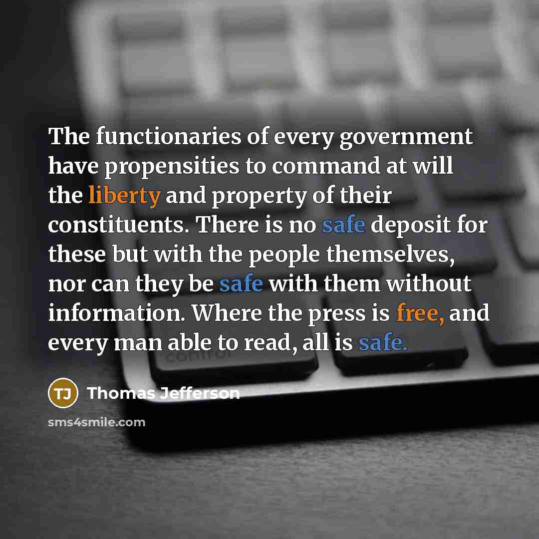 “The functionaries of every government have propensities to command at will the liberty and property of their constituents. There is no safe deposit for these but with the people themselves, nor can they be safe with them without information. Where the press is free, and every man able to read, all…” quote by Thomas Jefferson